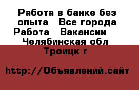 Работа в банке без опыта - Все города Работа » Вакансии   . Челябинская обл.,Троицк г.